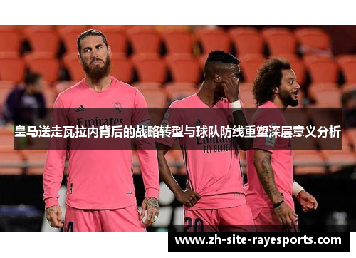 皇马送走瓦拉内背后的战略转型与球队防线重塑深层意义分析