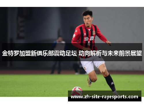 金特罗加盟新俱乐部震动足坛 动向解析与未来前景展望