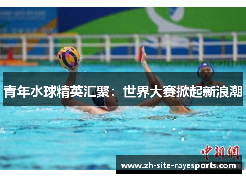 青年水球精英汇聚：世界大赛掀起新浪潮