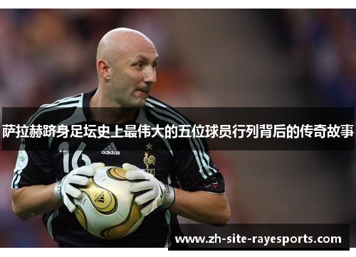 萨拉赫跻身足坛史上最伟大的五位球员行列背后的传奇故事