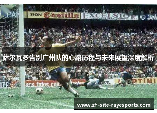 萨尔瓦多告别广州队的心路历程与未来展望深度解析