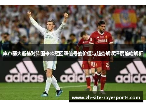 库卢塞夫斯基对阵国米欧冠回暖信号的价值与趋势解读深度前瞻解析