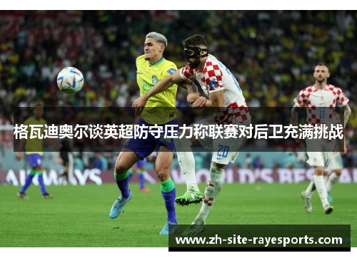 格瓦迪奥尔谈英超防守压力称联赛对后卫充满挑战